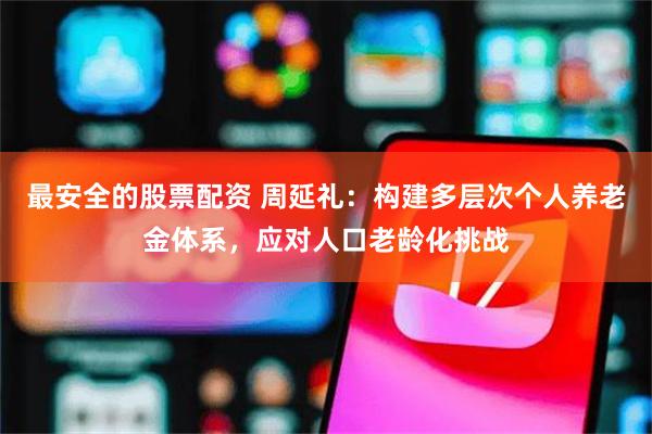 最安全的股票配资 周延礼：构建多层次个人养老金体系，应对人口老龄化挑战