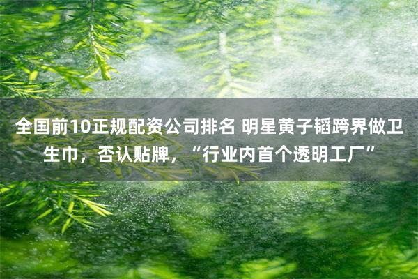 全国前10正规配资公司排名 明星黄子韬跨界做卫生巾，否认贴牌，“行业内首个透明工厂”