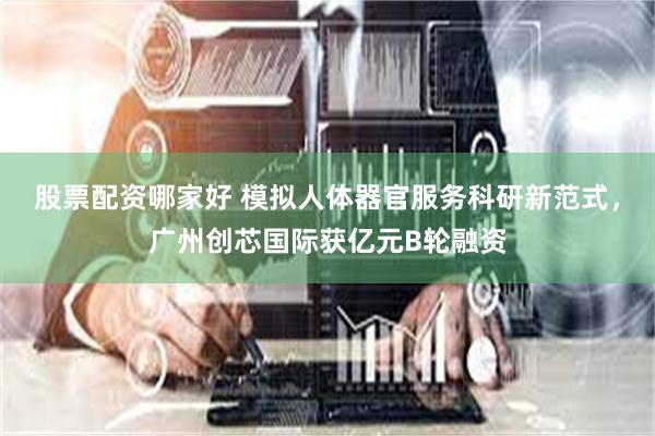 股票配资哪家好 模拟人体器官服务科研新范式，广州创芯国际获亿元B轮融资