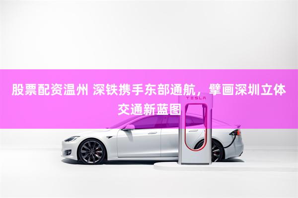 股票配资温州 深铁携手东部通航，擘画深圳立体交通新蓝图