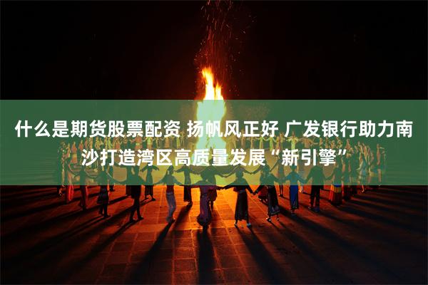 什么是期货股票配资 扬帆风正好 广发银行助力南沙打造湾区高质量发展“新引擎”