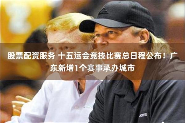 股票配资服务 十五运会竞技比赛总日程公布！广东新增1个赛事承办城市