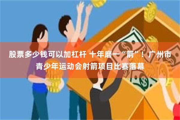 股票多少钱可以加杠杆 十年磨一“箭”！广州市青少年运动会射箭项目比赛落幕