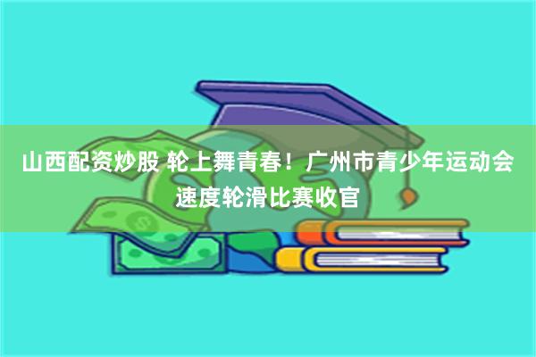 山西配资炒股 轮上舞青春！广州市青少年运动会速度轮滑比赛收官