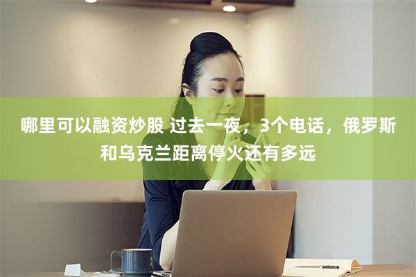 哪里可以融资炒股 过去一夜，3个电话，俄罗斯和乌克兰距离停火还有多远