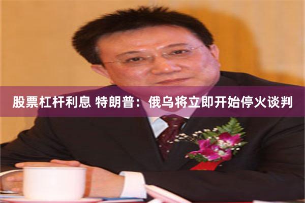 股票杠杆利息 特朗普：俄乌将立即开始停火谈判