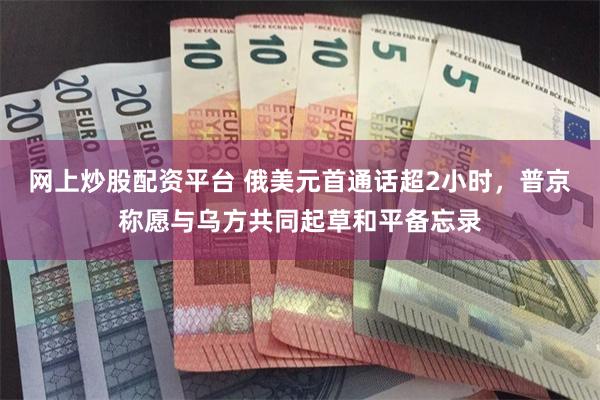 网上炒股配资平台 俄美元首通话超2小时，普京称愿与乌方共同起草和平备忘录