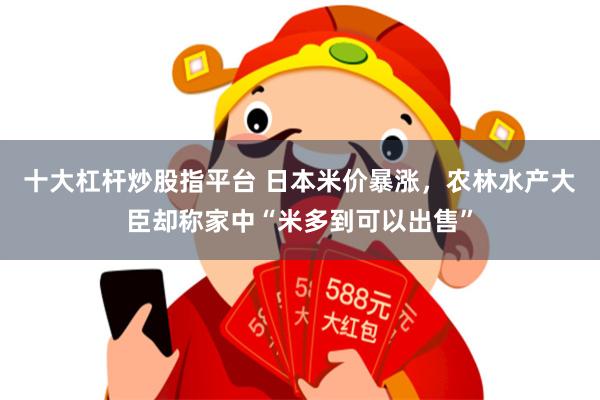 十大杠杆炒股指平台 日本米价暴涨，农林水产大臣却称家中“米多到可以出售”