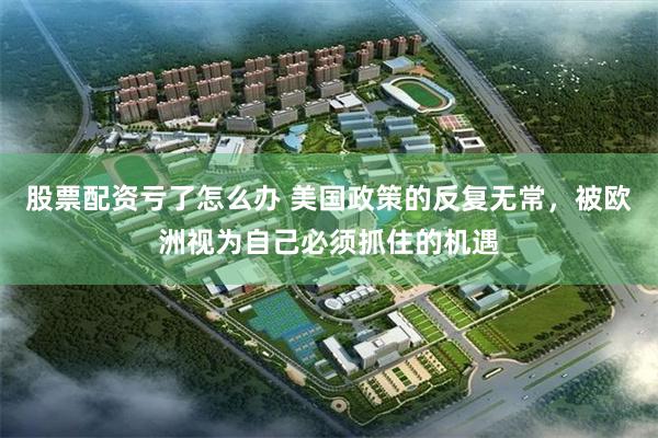 股票配资亏了怎么办 美国政策的反复无常，被欧洲视为自己必须抓住的机遇