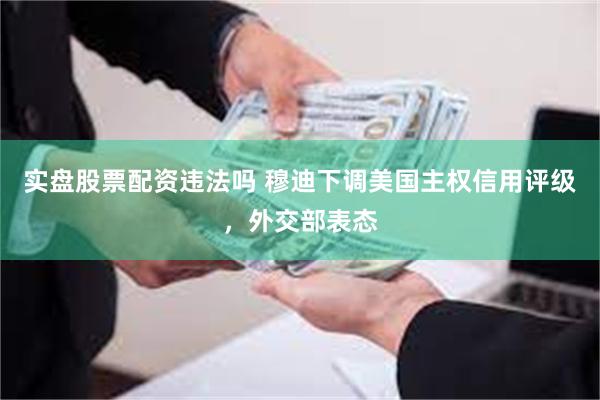 实盘股票配资违法吗 穆迪下调美国主权信用评级，外交部表态