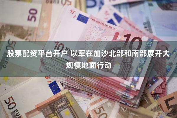 股票配资平台开户 以军在加沙北部和南部展开大规模地面行动