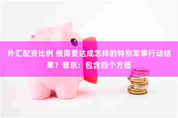 外汇配资比例 俄需要达成怎样的特别军事行动结果？普京：包含四个方面