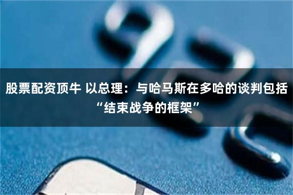 股票配资顶牛 以总理：与哈马斯在多哈的谈判包括“结束战争的框架”