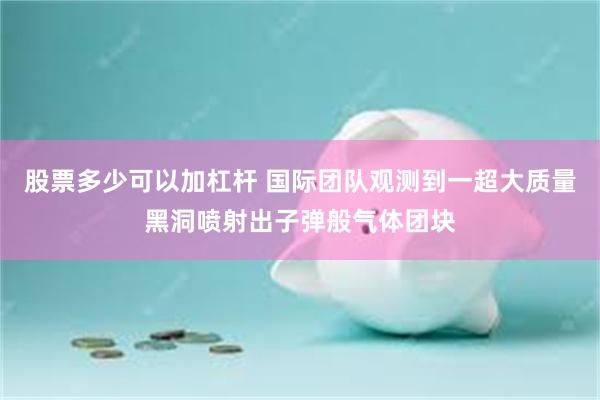 股票多少可以加杠杆 国际团队观测到一超大质量黑洞喷射出子弹般气体团块