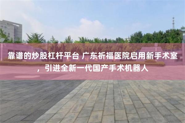 靠谱的炒股杠杆平台 广东祈福医院启用新手术室，引进全新一代国产手术机器人