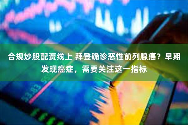 合规炒股配资线上 拜登确诊恶性前列腺癌？早期发现癌症，需要关注这一指标