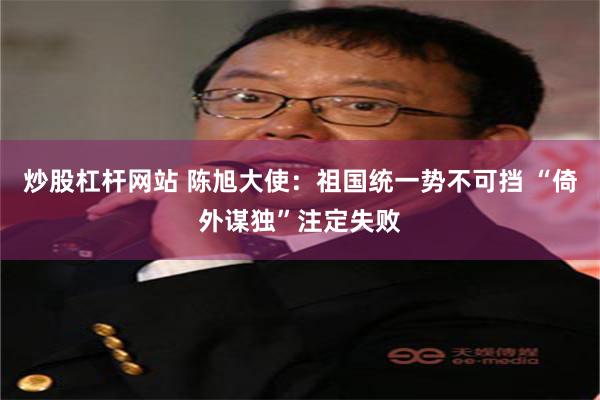炒股杠杆网站 陈旭大使：祖国统一势不可挡 “倚外谋独”注定失败