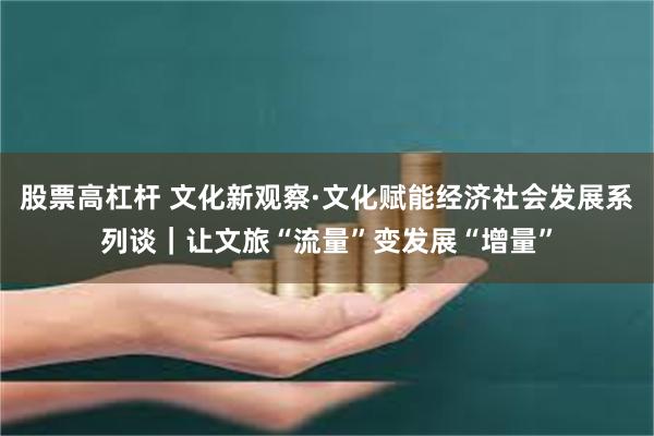 股票高杠杆 文化新观察·文化赋能经济社会发展系列谈｜让文旅“流量”变发展“增量”