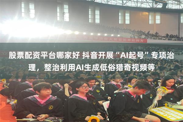 股票配资平台哪家好 抖音开展“AI起号”专项治理，整治利用AI生成低俗猎奇视频等