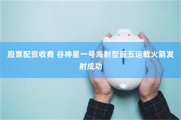 股票配资收费 谷神星一号海射型遥五运载火箭发射成功