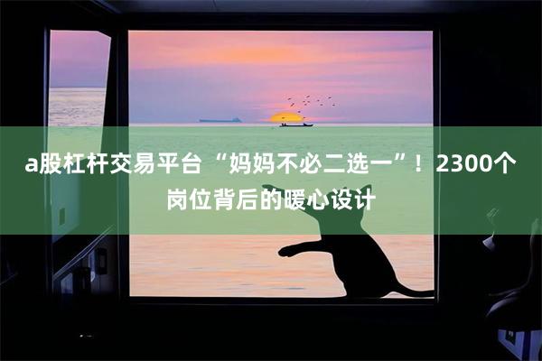 a股杠杆交易平台 “妈妈不必二选一”！2300个岗位背后的暖心设计