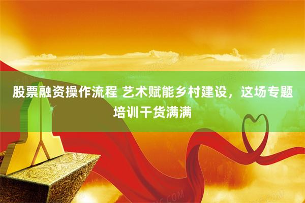 股票融资操作流程 艺术赋能乡村建设，这场专题培训干货满满