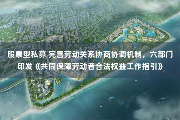 股票型私募 完善劳动关系协商协调机制，六部门印发《共同保障劳动者合法权益工作指引》