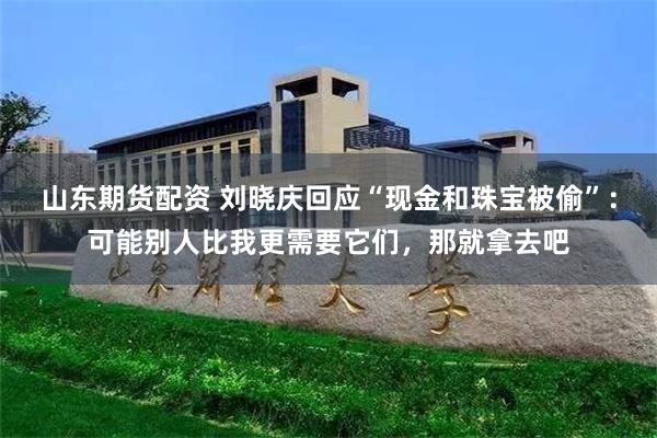 山东期货配资 刘晓庆回应“现金和珠宝被偷”：可能别人比我更需要它们，那就拿去吧