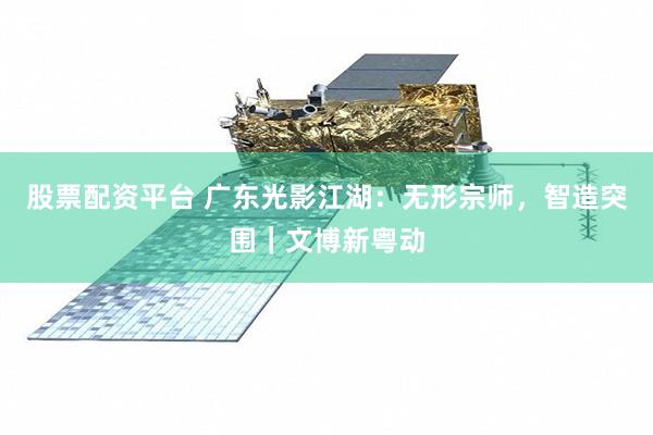 股票配资平台 广东光影江湖：无形宗师，智造突围｜文博新粤动