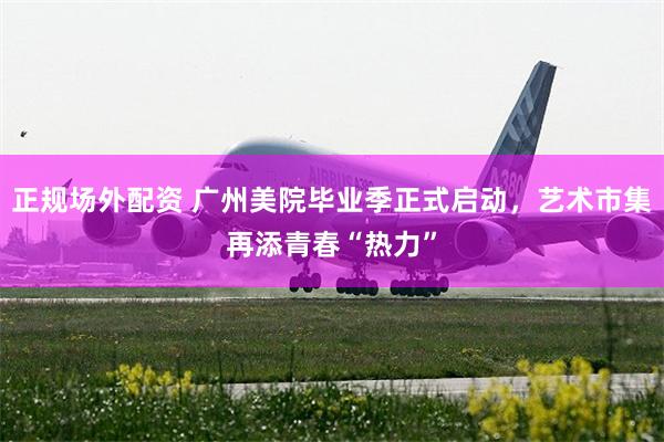 正规场外配资 广州美院毕业季正式启动，艺术市集再添青春“热力”