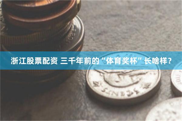浙江股票配资 三千年前的“体育奖杯”长啥样？