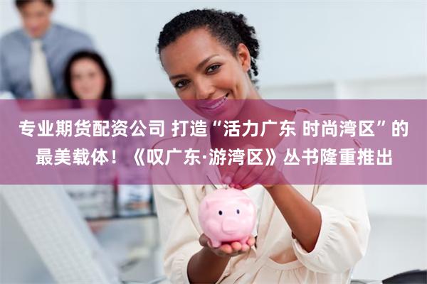 专业期货配资公司 打造“活力广东 时尚湾区”的最美载体！《叹广东·游湾区》丛书隆重推出