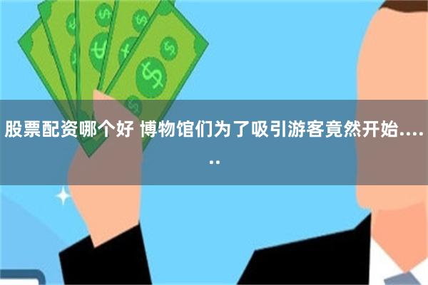 股票配资哪个好 博物馆们为了吸引游客竟然开始......