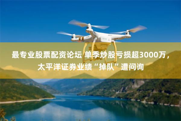 最专业股票配资论坛 单季炒股亏损超3000万，太平洋证券业绩“掉队”遭问询