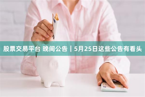 股票交易平台 晚间公告｜5月25日这些公告有看头