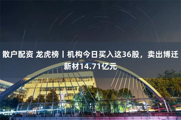 散户配资 龙虎榜丨机构今日买入这36股，卖出博迁新材14.71亿元