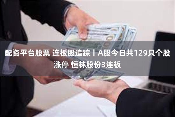 配资平台股票 连板股追踪丨A股今日共129只个股涨停 恒林股份3连板