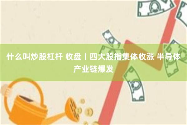 什么叫炒股杠杆 收盘丨四大股指集体收涨 半导体产业链爆发