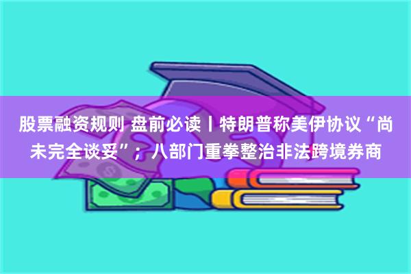 股票融资规则 盘前必读丨特朗普称美伊协议“尚未完全谈妥”；八部门重拳整治非法跨境券商