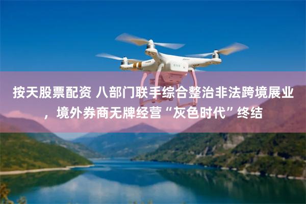 按天股票配资 八部门联手综合整治非法跨境展业，境外券商无牌经营“灰色时代”终结