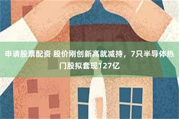 申请股票配资 股价刚创新高就减持，7只半导体热门股拟套现127亿