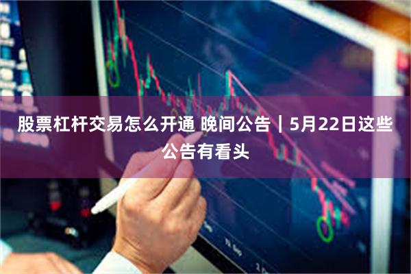 股票杠杆交易怎么开通 晚间公告｜5月22日这些公告有看头