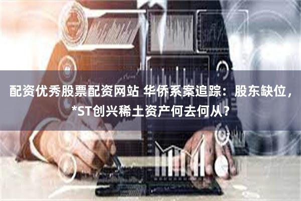 配资优秀股票配资网站 华侨系案追踪：股东缺位，*ST创兴稀土资产何去何从？