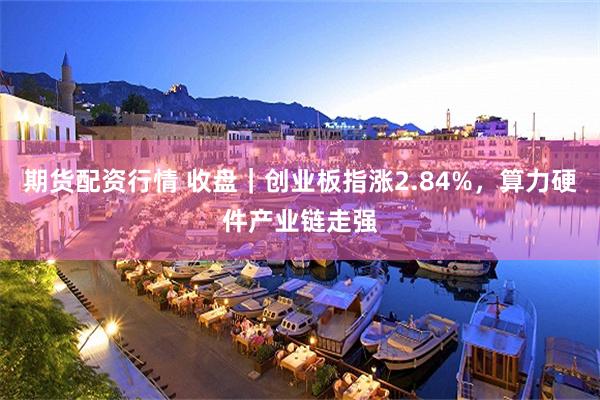 期货配资行情 收盘｜创业板指涨2.84%，算力硬件产业链走强