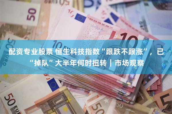 配资专业股票 恒生科技指数“跟跌不跟涨”，已“掉队”大半年何时扭转｜市场观察