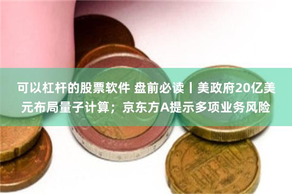 可以杠杆的股票软件 盘前必读丨美政府20亿美元布局量子计算；京东方A提示多项业务风险