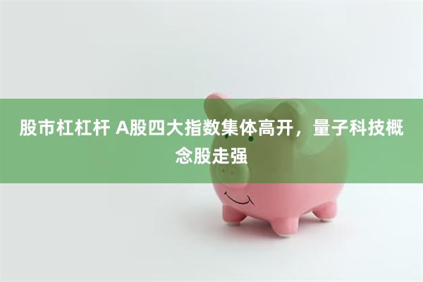 股市杠杠杆 A股四大指数集体高开，量子科技概念股走强