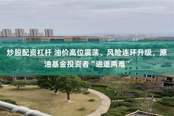 炒股配资杠杆 油价高位震荡、风险连环升级，原油基金投资者“进退两难”