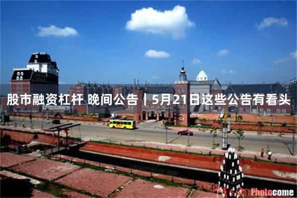股市融资杠杆 晚间公告｜5月21日这些公告有看头
