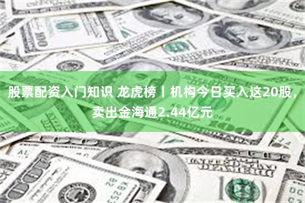 股票配资入门知识 龙虎榜丨机构今日买入这20股，卖出金海通2.44亿元